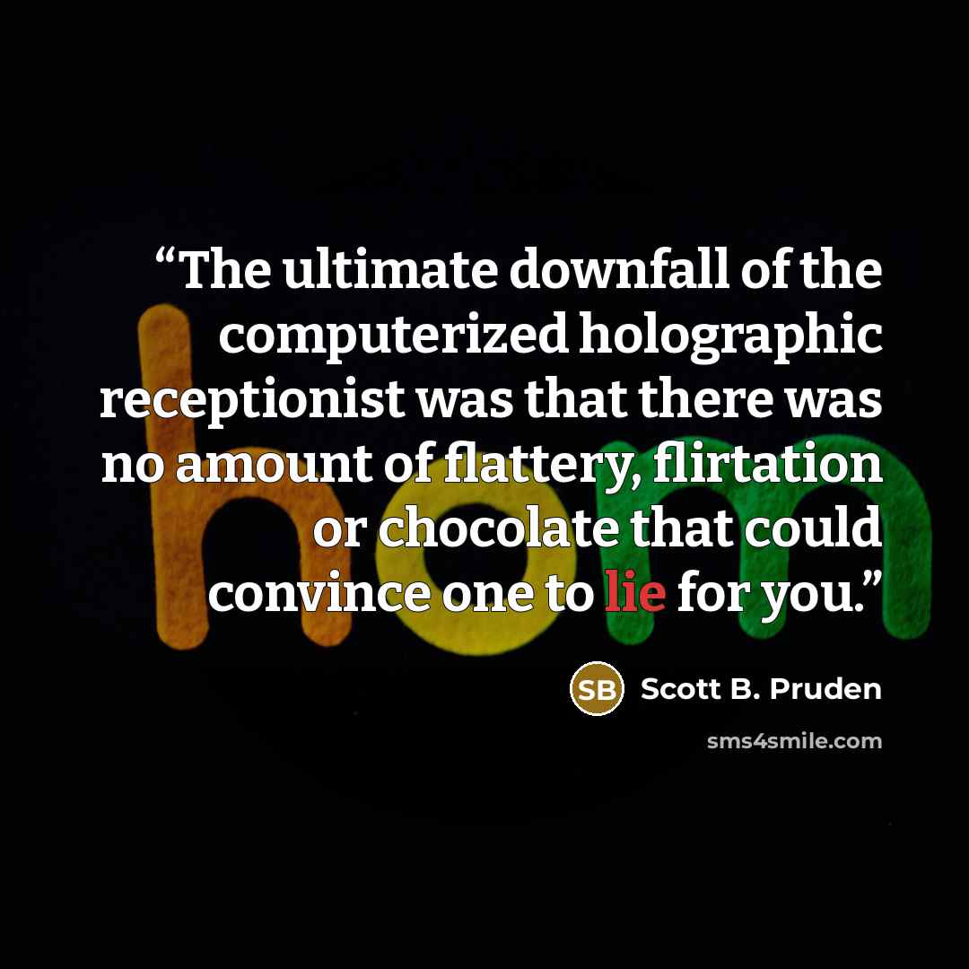 “The ultimate downfall of the computerized holographic receptionist was that there was no amount of flattery, flirtation or chocolate that could convince one to lie for you.” quote by Scott B. Pruden