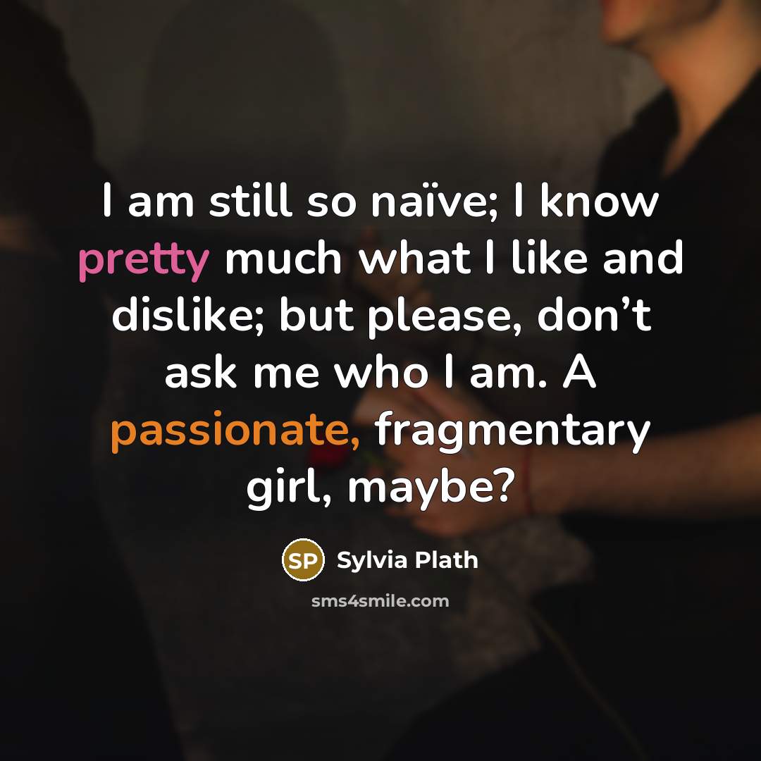 “I am still so naïve; I know pretty much what I like and dislike; but please, don’t ask me who I am. A passionate, fragmentary girl, maybe?” quote by Sylvia Plath