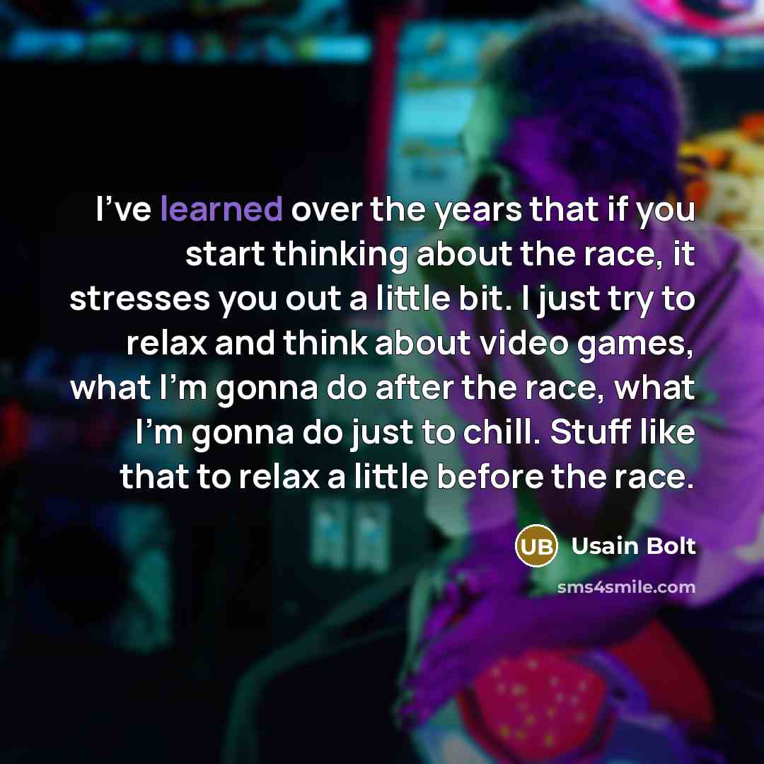 “I've learned over the years that if you start thinking about the race, it stresses you out a little bit. I just try to relax and think about video games, what I'm gonna do after the race, what I'm gonna do just to chill. Stuff like that to relax a little before the race.” quote by Usain Bolt