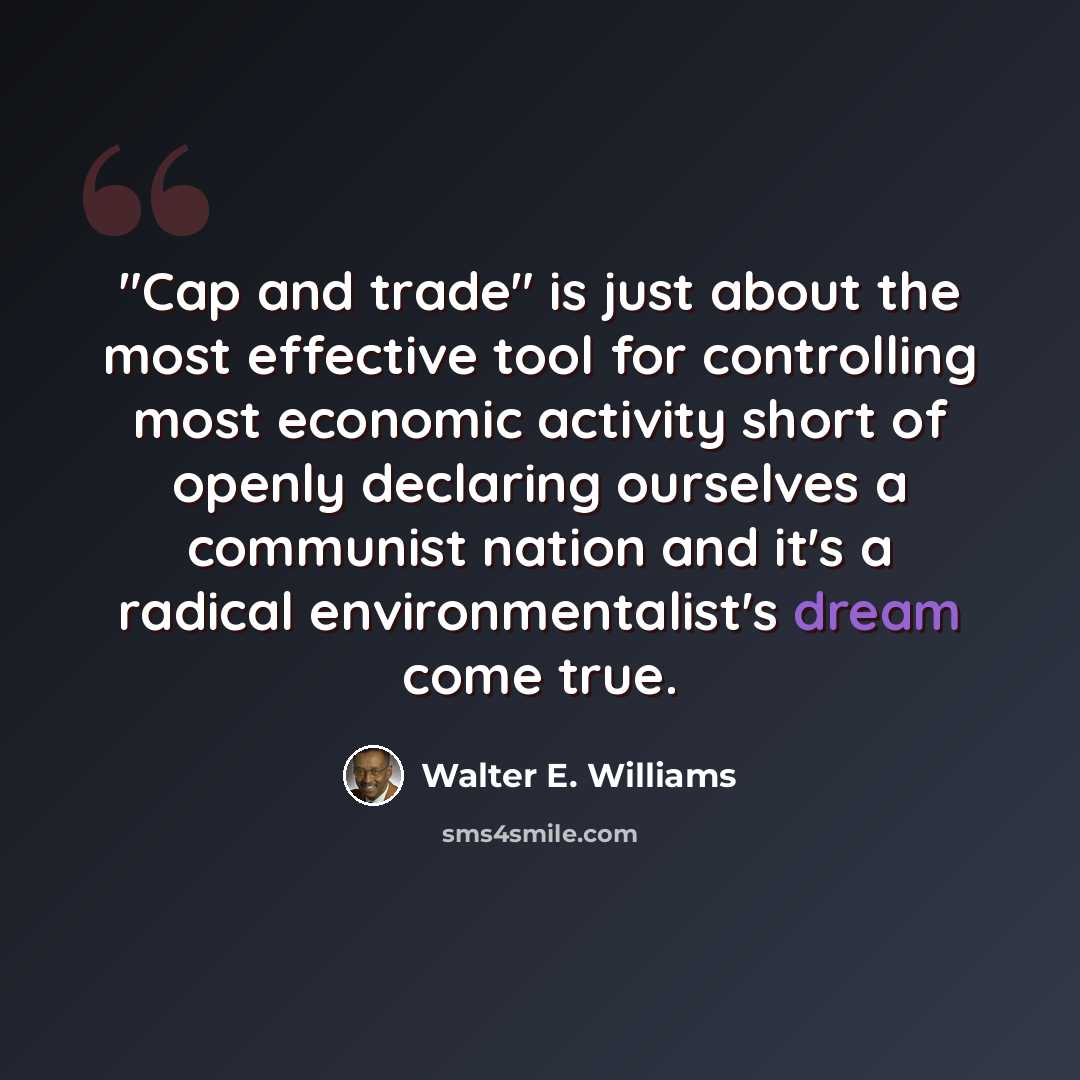 “"Cap and trade" is just about the most effective tool for controlling most economic activity short of openly declaring ourselves a communist nation and it's a radical environmentalist's dream come true.” quote by Walter E. Williams