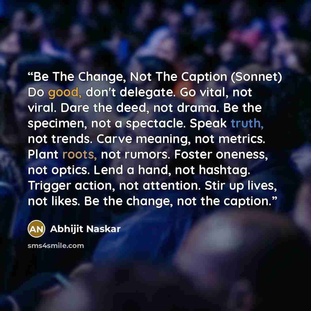 “Be The Change, Not The Caption (Sonnet) Do good, don't delegate. Go vital, not viral. Dare the deed, not drama. Be the specimen, not a spectacle. Speak truth, not trends. Carve meaning, not metrics. Plant roots, not rumors. Foster oneness, not optics. Lend a hand, not hashtag. Trigger action, not…” quote by Abhijit Naskar