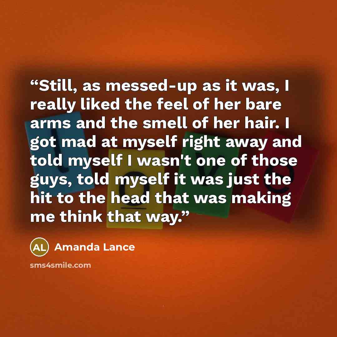 “Still, as messed-up as it was, I really liked the feel of her bare arms and the smell of her hair. I got mad at myself right away and told myself I wasn't one of those guys, told myself it was just the hit to the head that was making me think that way.” quote by Amanda Lance