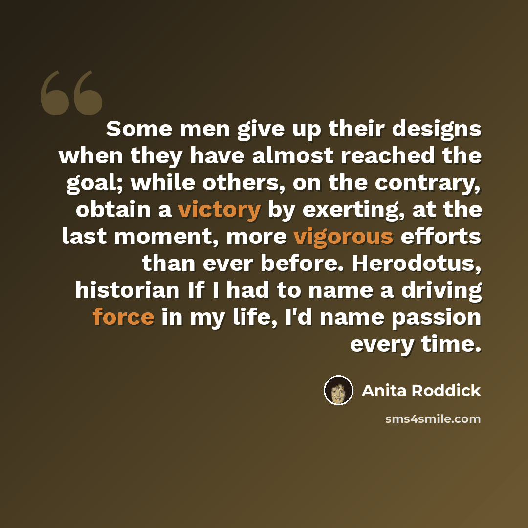 “Some men give up their designs when they have almost reached the goal; while others, on the contrary, obtain a victory by exerting, at the last moment, more vigorous efforts than ever before. Herodotus, historian If I had to name a driving force in my life, I'd name passion every time.” quote by Anita Roddick
