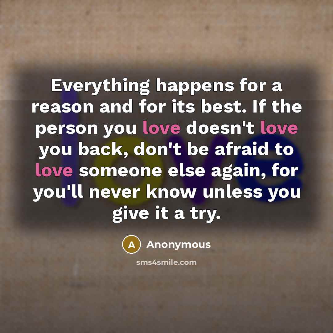 “Everything happens for a reason and for its best. If the person you love doesn't love you back, don't be afraid to love someone else again, for you'll never know unless you give it a try.” quote by Anonymous