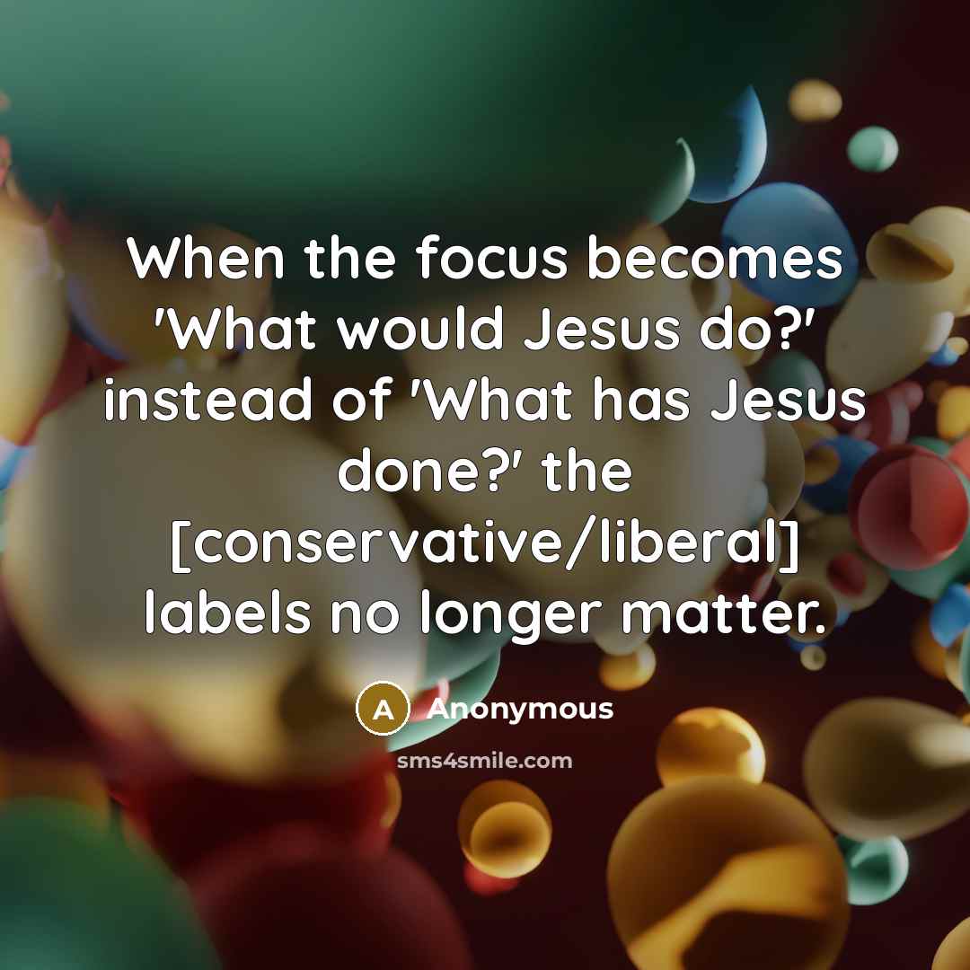 “When the focus becomes 'What would Jesus do?' instead of 'What has Jesus done?' the [conservative/liberal] labels no longer matter.” quote by Anonymous
