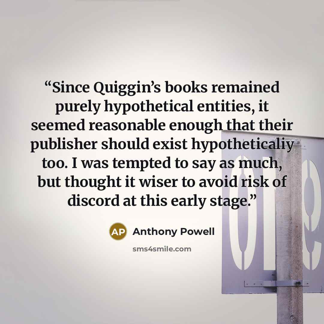 “Since Quiggin’s books remained purely hypothetical entities, it seemed reasonable enough that their publisher should exist hypotheticaliy too. I was tempted to say as much, but thought it wiser to avoid risk of discord at this early stage.” quote by Anthony Powell