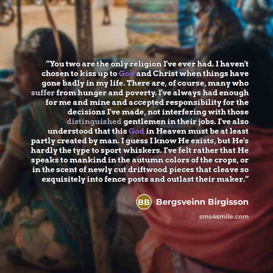 “You two are the only religion I've ever had. I haven't chosen to kiss up to God and Christ when things have gone badly in my life. There are, of course, many who suffer from hunger and poverty. I've always had enough for me and mine and accepted responsibility for the decisions I've made, not…” quote by Bergsveinn Birgisson