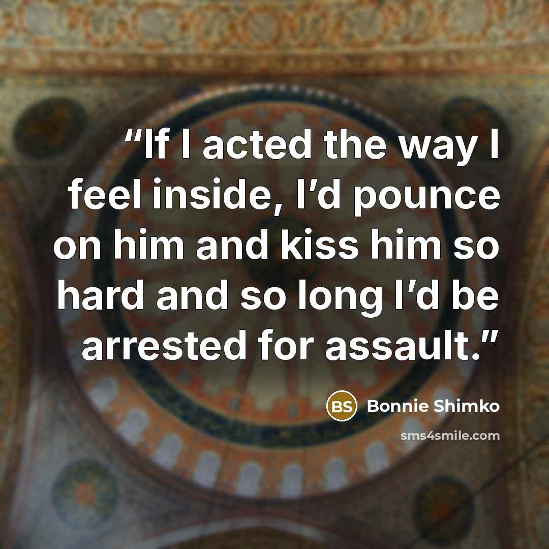 “If I acted the way I feel inside, I’d pounce on him and kiss him so hard and so long I’d be arrested for assault.” quote by Bonnie Shimko