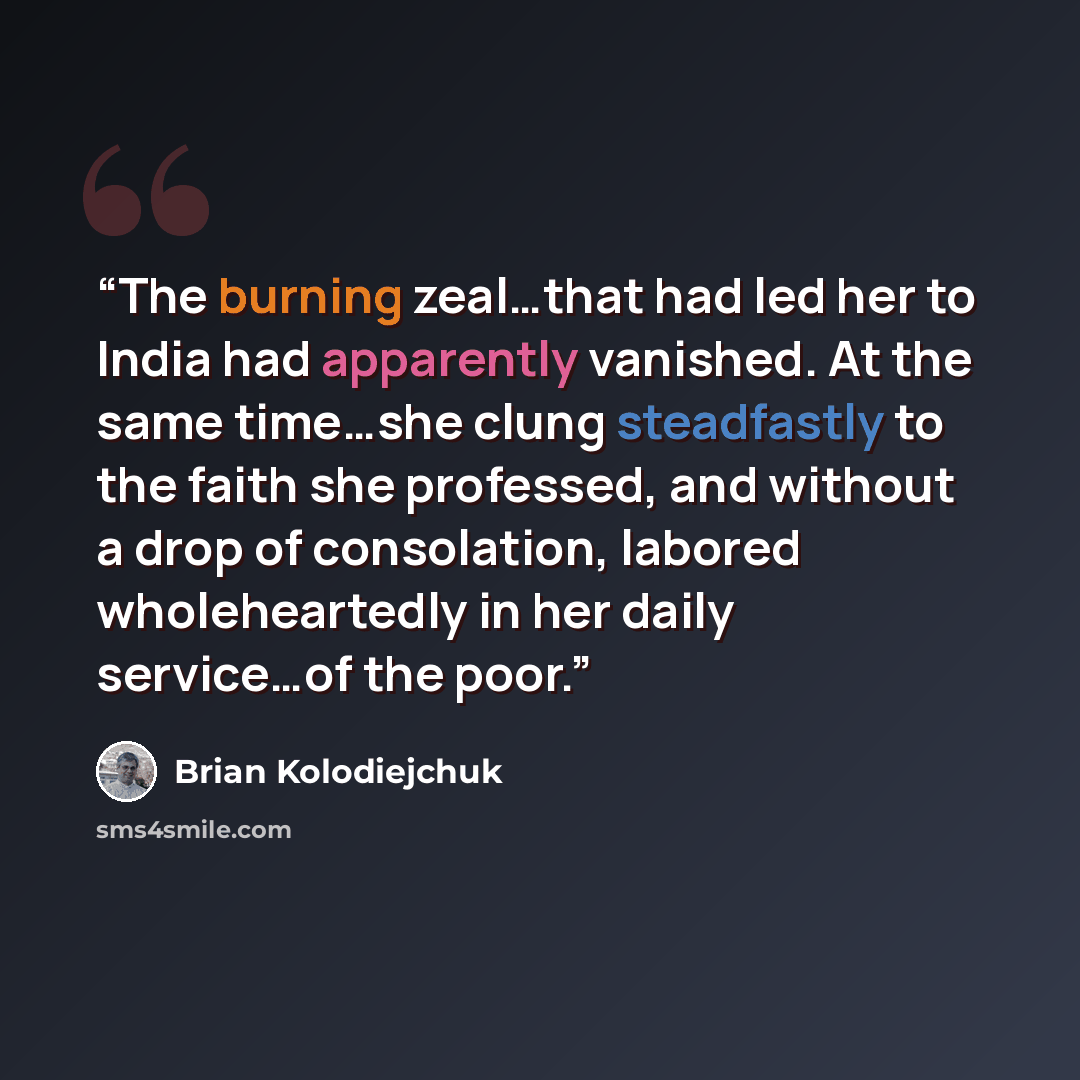 “The burning zeal…that had led her to India had apparently vanished. At the same time…she clung steadfastly to the faith she professed, and without a drop of consolation, labored wholeheartedly in her daily service…of the poor.” quote by Brian Kolodiejchuk