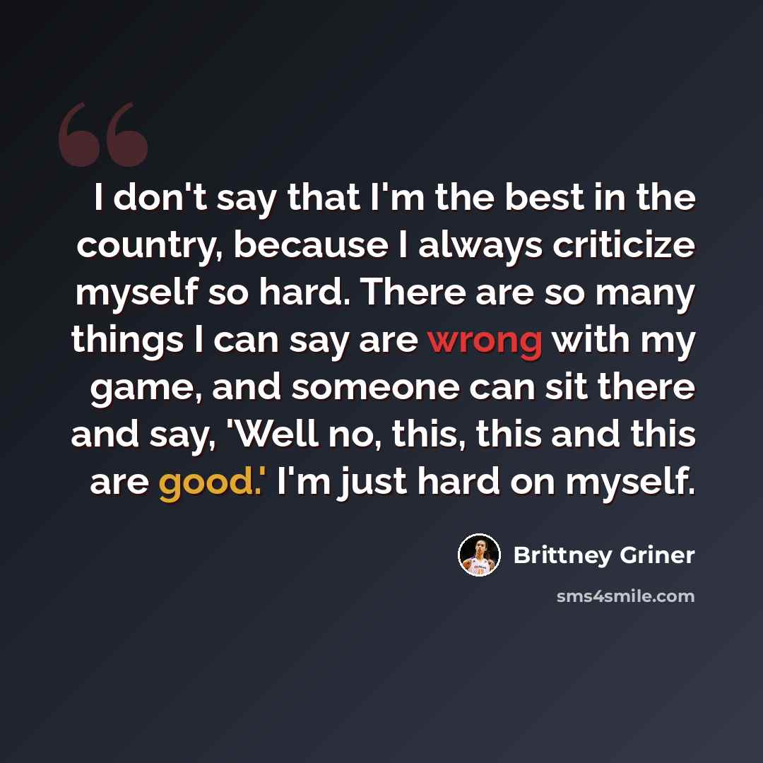 “I don't say that I'm the best in the country, because I always criticize myself so hard. There are so many things I can say are wrong with my game, and someone can sit there and say, 'Well no, this, this and this are good.' I'm just hard on myself.” quote by Brittney Griner