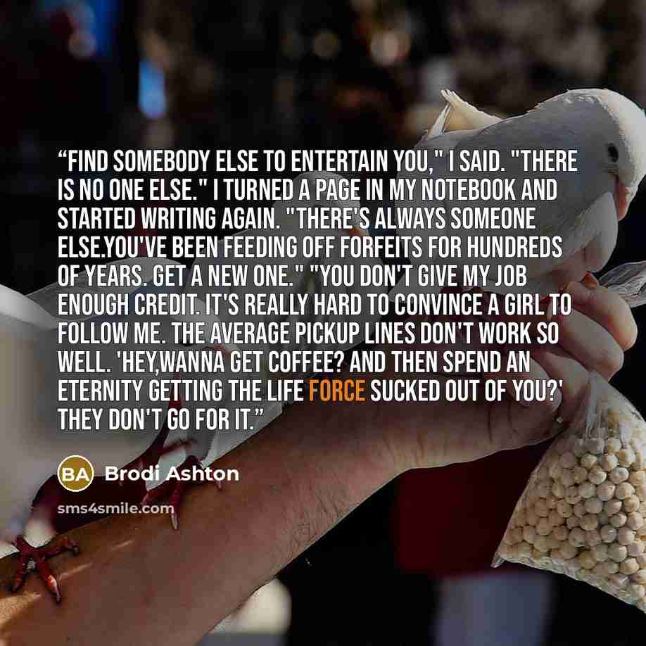 “Find somebody else to entertain you," I said. "There is no one else." I turned a page in my notebook and started writing again. "There's always someone else.You've been Feeding off Forfeits for hundreds of years. Get a new one." "You don't give my job enough credit. It's really hard to convince a…” quote by Brodi Ashton