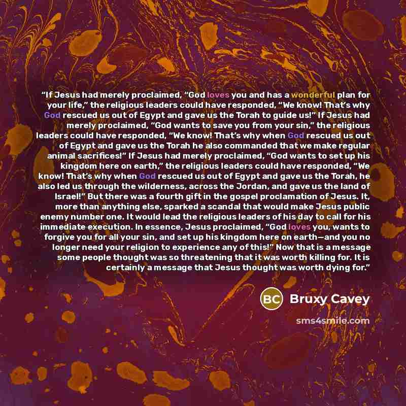“If Jesus had merely proclaimed, “God loves you and has a wonderful plan for your life,” the religious leaders could have responded, “We know! That’s why God rescued us out of Egypt and gave us the Torah to guide us!” If Jesus had merely proclaimed, “God wants to save you from your sin,” the…” quote by Bruxy Cavey