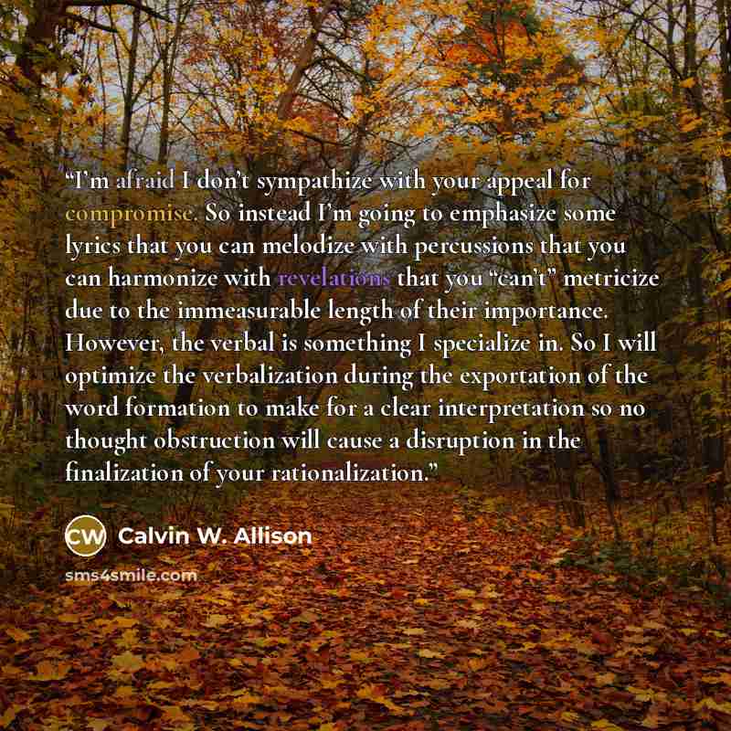 “I’m afraid I don’t sympathize with your appeal for compromise. So instead I’m going to emphasize some lyrics that you can melodize with percussions that you can harmonize with revelations that you “can’t” metricize due to the immeasurable length of their importance. However, the verbal is…” quote by Calvin W. Allison