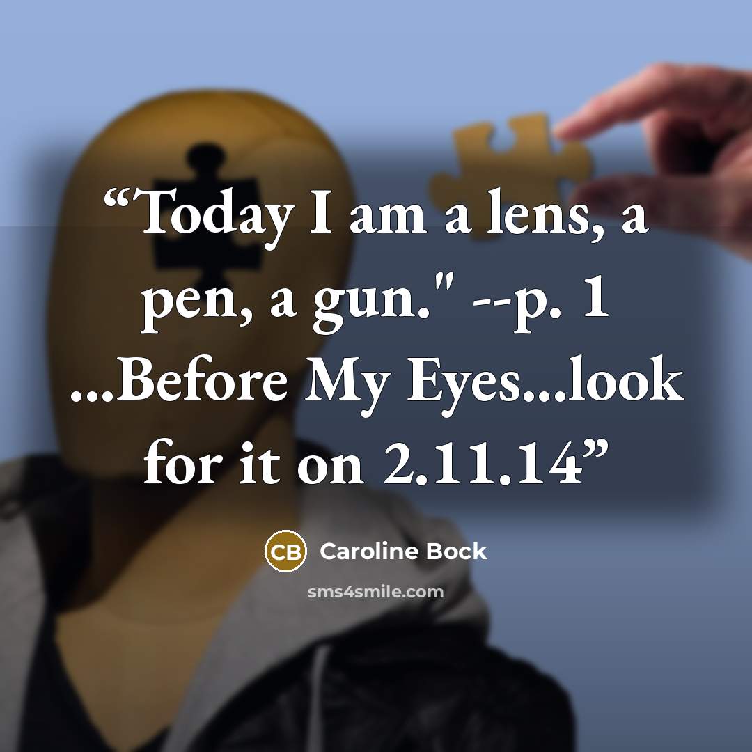 “Today I am a lens, a pen, a gun." --p. 1 ...Before My Eyes...look for it on 2.11.14” quote by Caroline Bock