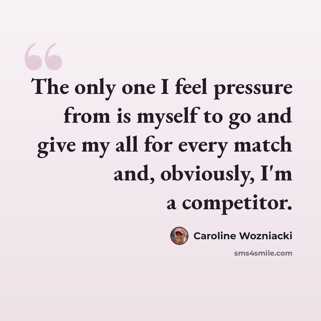 “The only one I feel pressure from is myself to go and give my all for every match and, obviously, I'm a competitor.” quote by Caroline Wozniacki