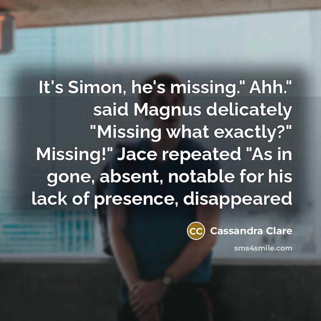 “It's Simon, he's missing." Ahh." said Magnus delicately "Missing what exactly?" Missing!" Jace repeated "As in gone, absent, notable for his lack of presence, disappeared” quote by Cassandra Clare