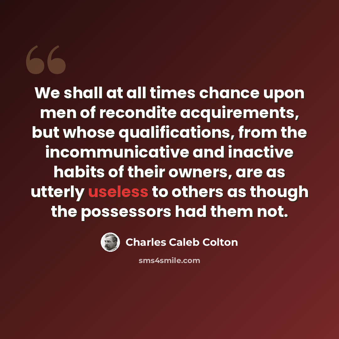 “We shall at all times chance upon men of recondite acquirements, but whose qualifications, from the incommunicative and inactive habits of their owners, are as utterly useless to others as though the possessors had them not.” quote by Charles Caleb Colton
