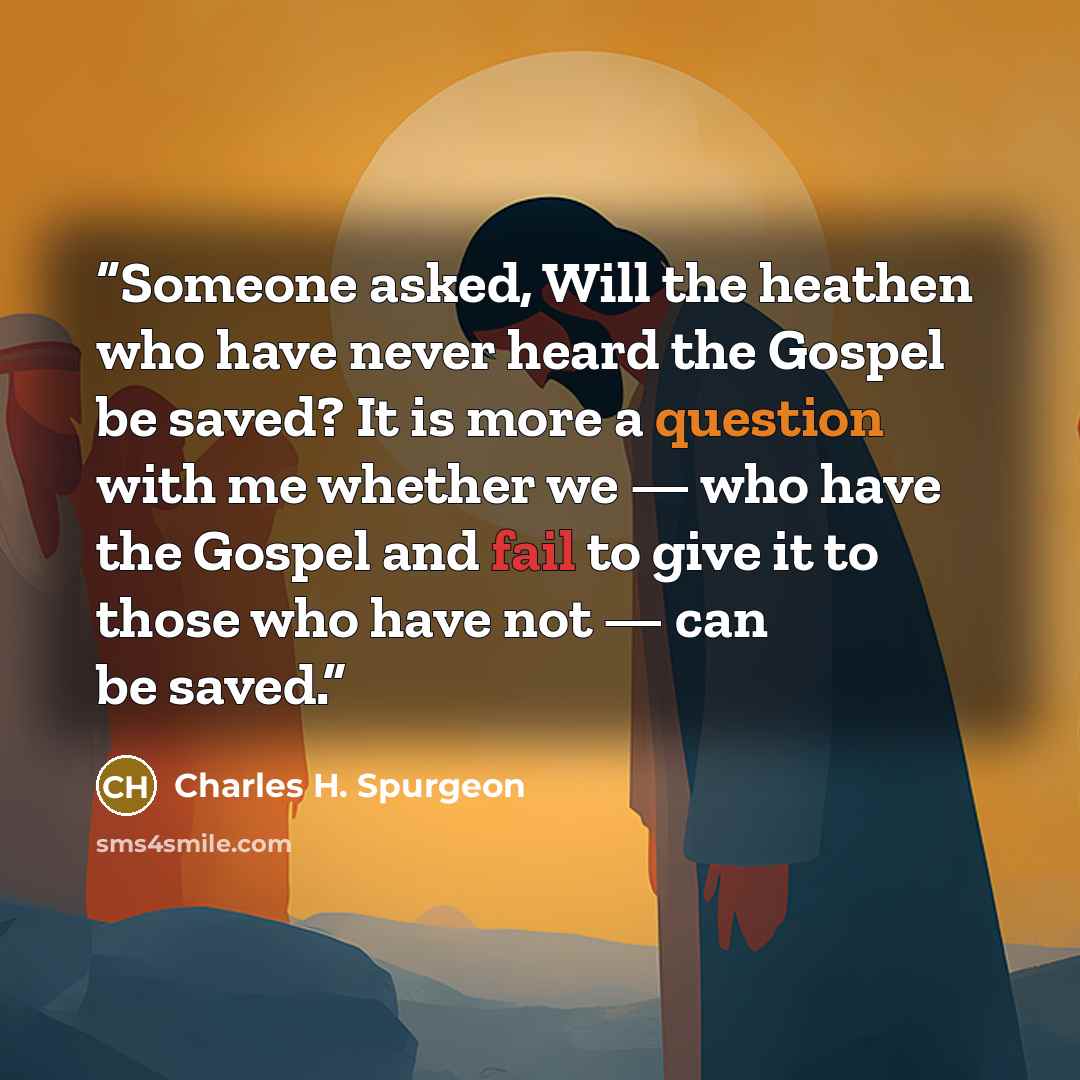 “Someone asked, Will the heathen who have never heard the Gospel be saved? It is more a question with me whether we — who have the Gospel and fail to give it to those who have not — can be saved.” quote by Charles H. Spurgeon
