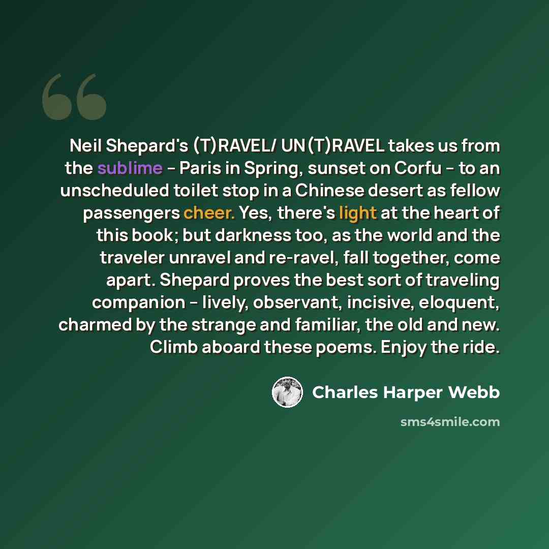 “Neil Shepard's (T)RAVEL/ UN(T)RAVEL takes us from the sublime -- Paris in Spring, sunset on Corfu -- to an unscheduled toilet stop in a Chinese desert as fellow passengers cheer. Yes, there's light at the heart of this book; but darkness too, as the world and the traveler unravel and re-ravel…” quote by Charles Harper Webb