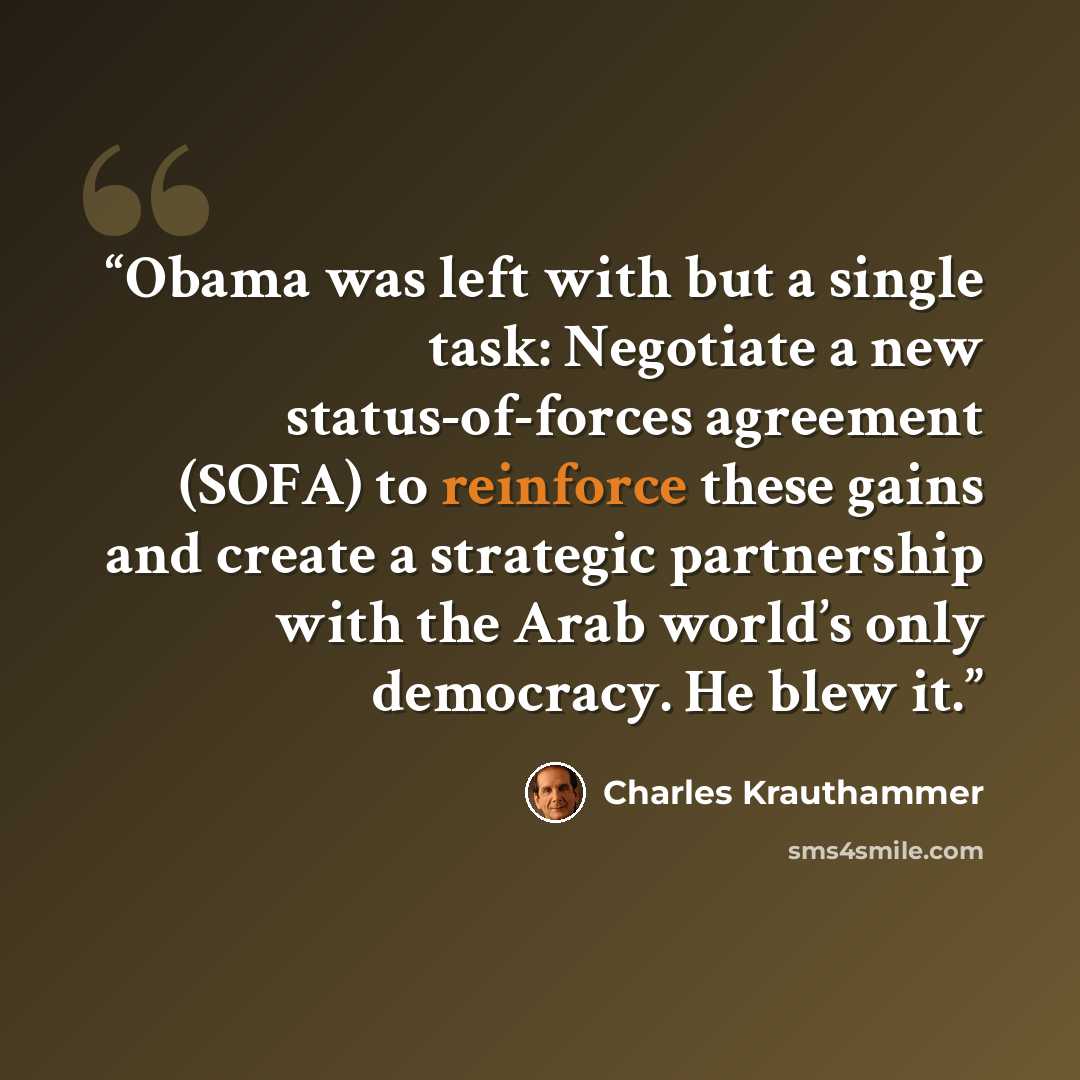 “Obama was left with but a single task: Negotiate a new status-of-forces agreement (SOFA) to reinforce these gains and create a strategic partnership with the Arab world’s only democracy. He blew it.” quote by Charles Krauthammer