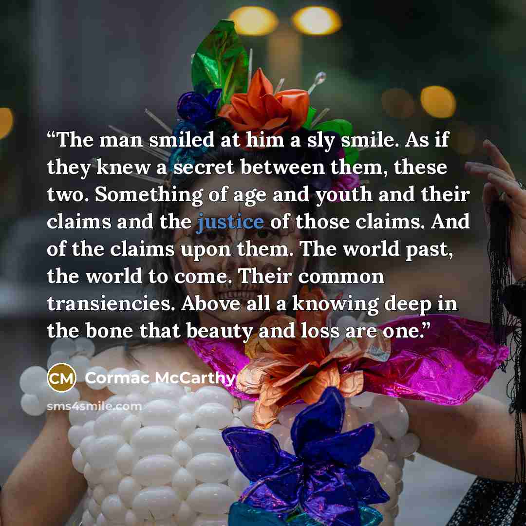 “The man smiled at him a sly smile. As if they knew a secret between them, these two. Something of age and youth and their claims and the justice of those claims. And of the claims upon them. The world past, the world to come. Their common transiencies. Above all a knowing deep in the bone that…” quote by Cormac McCarthy