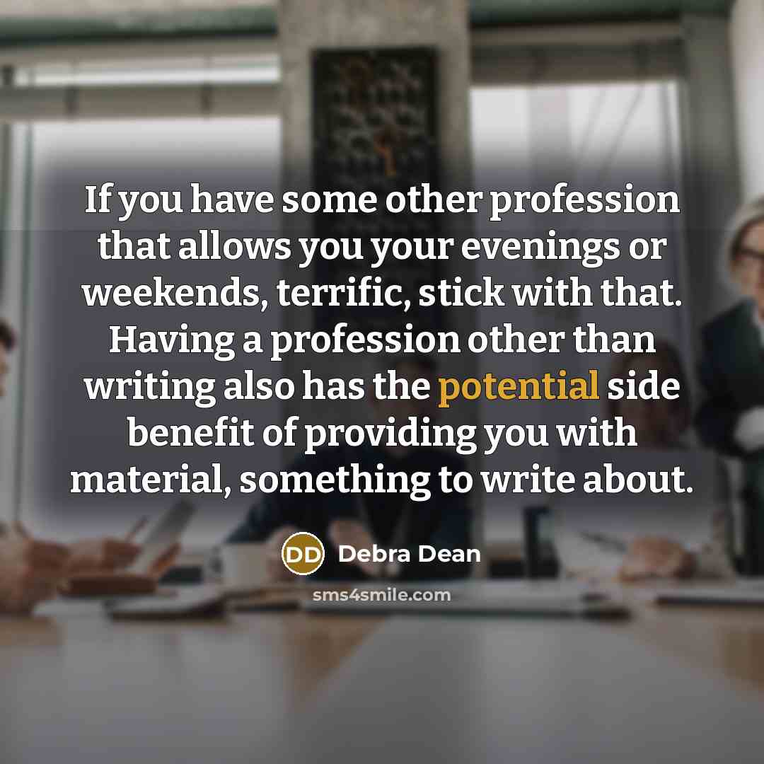 “If you have some other profession that allows you your evenings or weekends, terrific, stick with that. Having a profession other than writing also has the potential side benefit of providing you with material, something to write about.” quote by Debra Dean