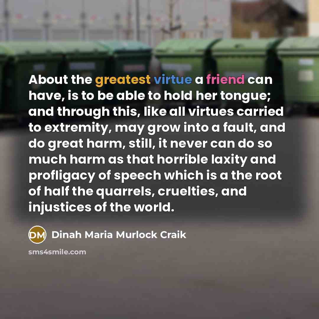 “About the greatest virtue a friend can have, is to be able to hold her tongue; and through this, like all virtues carried to extremity, may grow into a fault, and do great harm, still, it never can do so much harm as that horrible laxity and profligacy of speech which is a the root of half the…” quote by Dinah Maria Murlock Craik