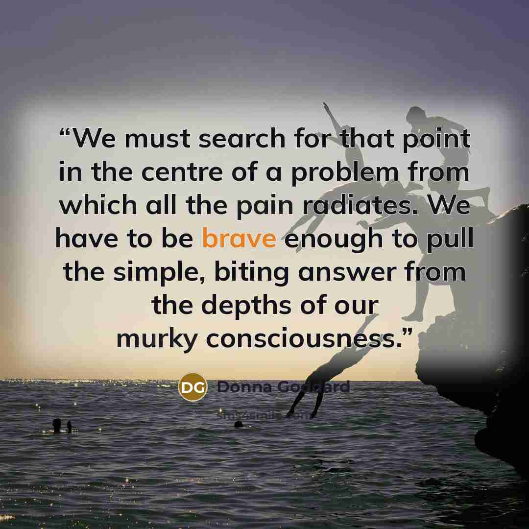“We must search for that point in the centre of a problem from which all the pain radiates. We have to be brave enough to pull the simple, biting answer from the depths of our murky consciousness.” quote by Donna Goddard