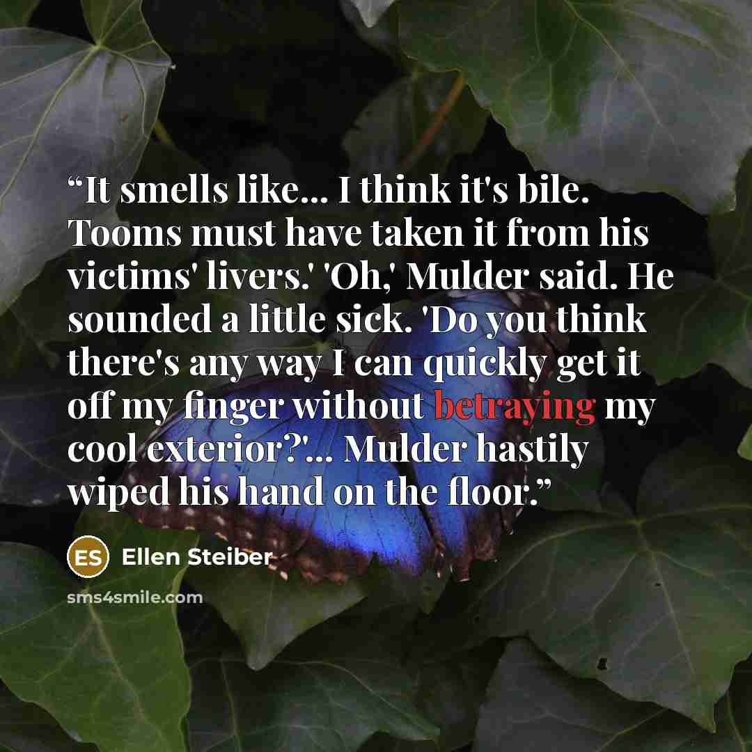 “It smells like... I think it's bile. Tooms must have taken it from his victims' livers.' 'Oh,' Mulder said. He sounded a little sick. 'Do you think there's any way I can quickly get it off my finger without betraying my cool exterior?'... Mulder hastily wiped his hand on the floor.” quote by Ellen Steiber