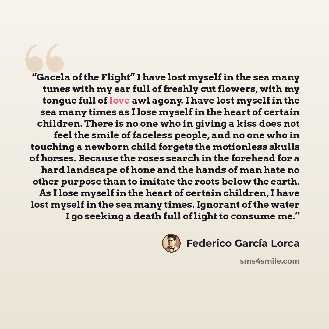 “Gacela of the Flight” I have lost myself in the sea many tunes with my ear full of freshly cut flowers, with my tongue full of love awl agony. I have lost myself in the sea many times as I lose myself in the heart of certain children. There is no one who in giving a kiss does not feel the smile of…” quote by Federico García Lorca