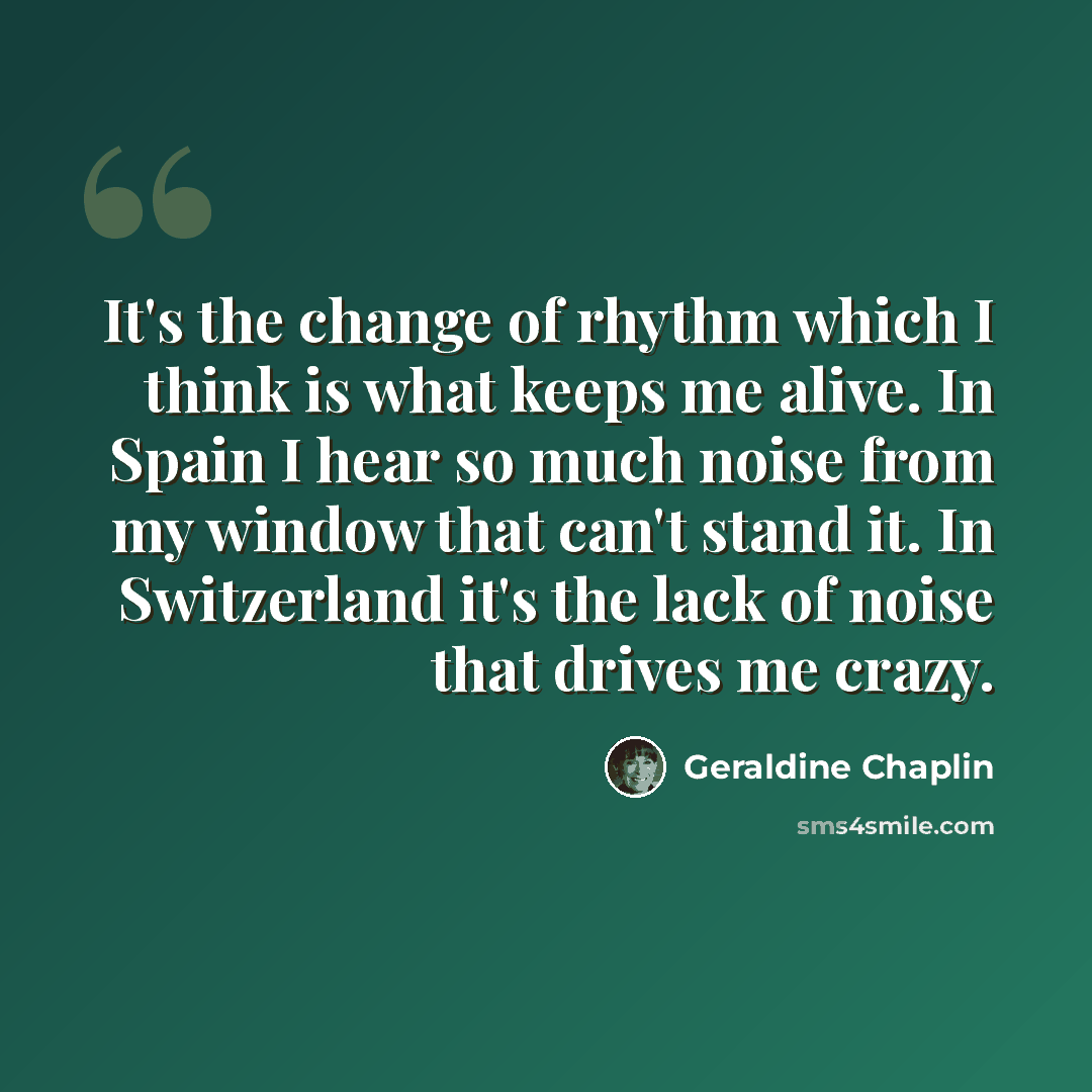 “It's the change of rhythm which I think is what keeps me alive. In Spain I hear so much noise from my window that can't stand it. In Switzerland it's the lack of noise that drives me crazy.” quote by Geraldine Chaplin