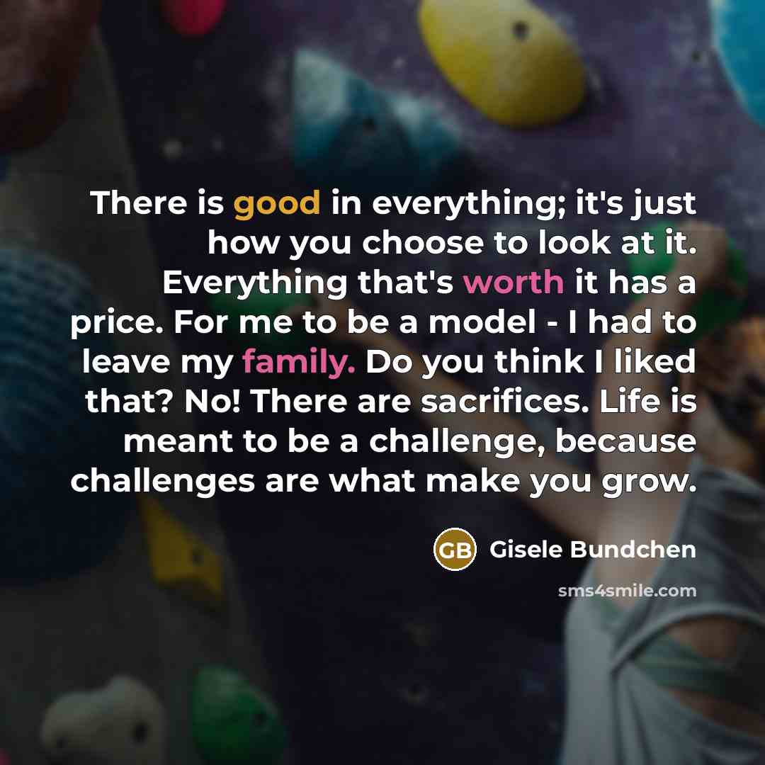 “There is good in everything; it's just how you choose to look at it. Everything that's worth it has a price. For me to be a model - I had to leave my family. Do you think I liked that? No! There are sacrifices. Life is meant to be a challenge, because challenges are what make you grow.” quote by Gisele Bundchen