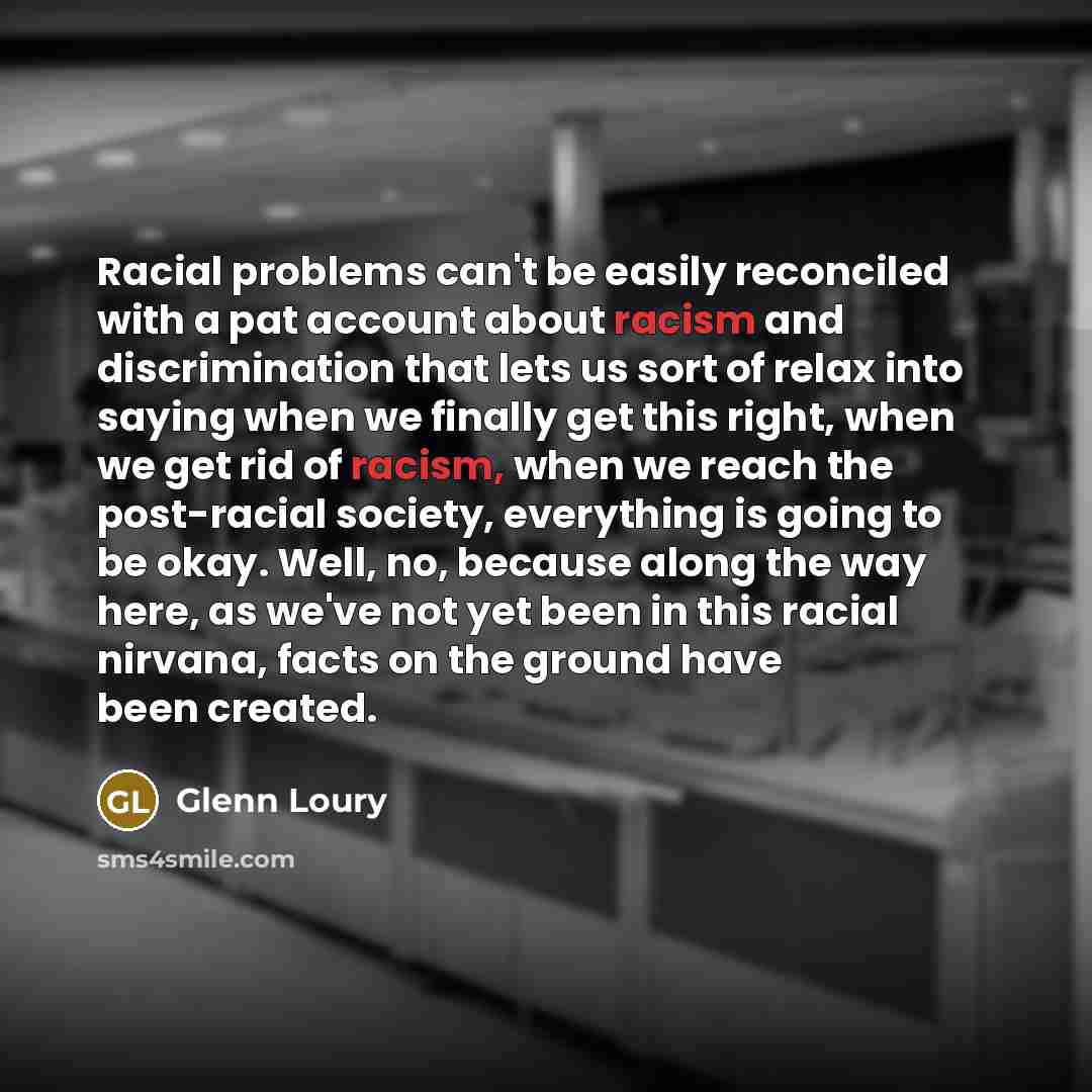 “Racial problems can't be easily reconciled with a pat account about racism and discrimination that lets us sort of relax into saying when we finally get this right, when we get rid of racism, when we reach the post-racial society, everything is going to be okay. Well, no, because along the way…” quote by Glenn Loury