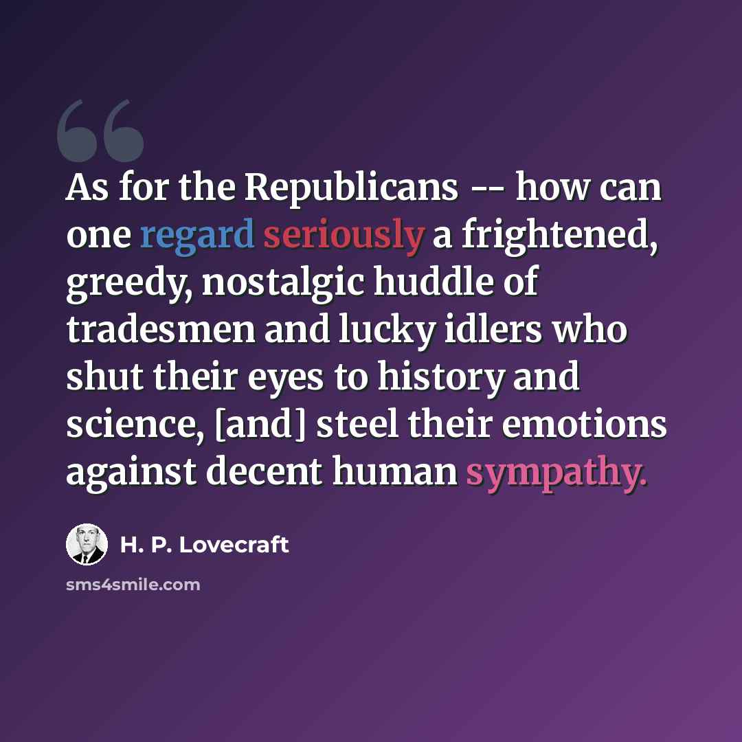 “As for the Republicans -- how can one regard seriously a frightened, greedy, nostalgic huddle of tradesmen and lucky idlers who shut their eyes to history and science, [and] steel their emotions against decent human sympathy.” quote by H. P. Lovecraft