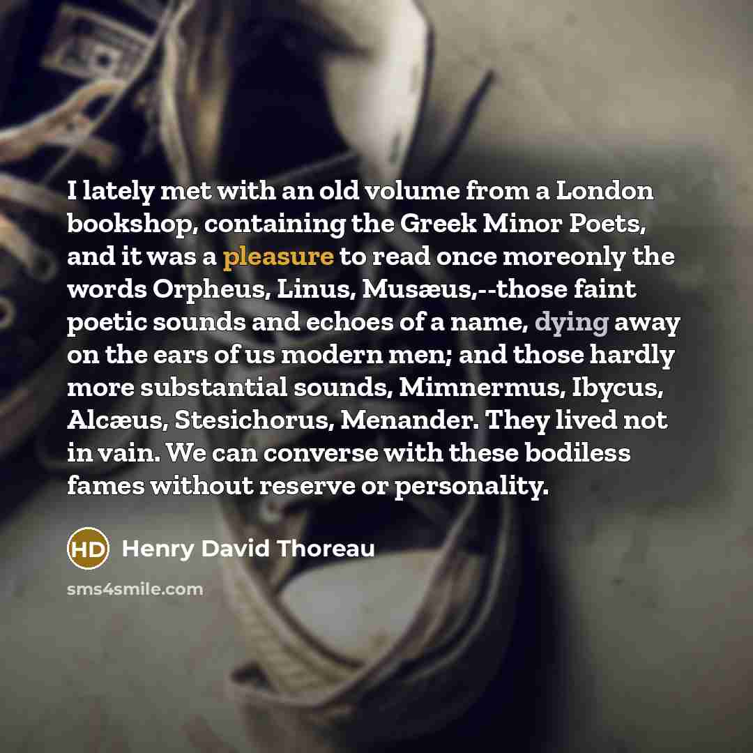 “I lately met with an old volume from a London bookshop, containing the Greek Minor Poets, and it was a pleasure to read once moreonly the words Orpheus, Linus, Musæus,--those faint poetic sounds and echoes of a name, dying away on the ears of us modern men; and those hardly more substantial…” quote by Henry David Thoreau