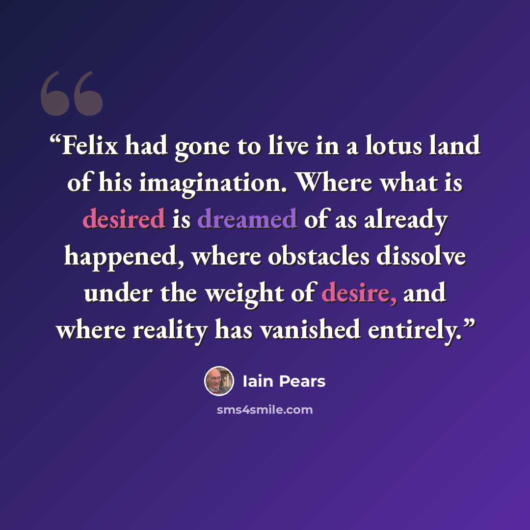 “Felix had gone to live in a lotus land of his imagination. Where what is desired is dreamed of as already happened, where obstacles dissolve under the weight of desire, and where reality has vanished entirely.” quote by Iain Pears