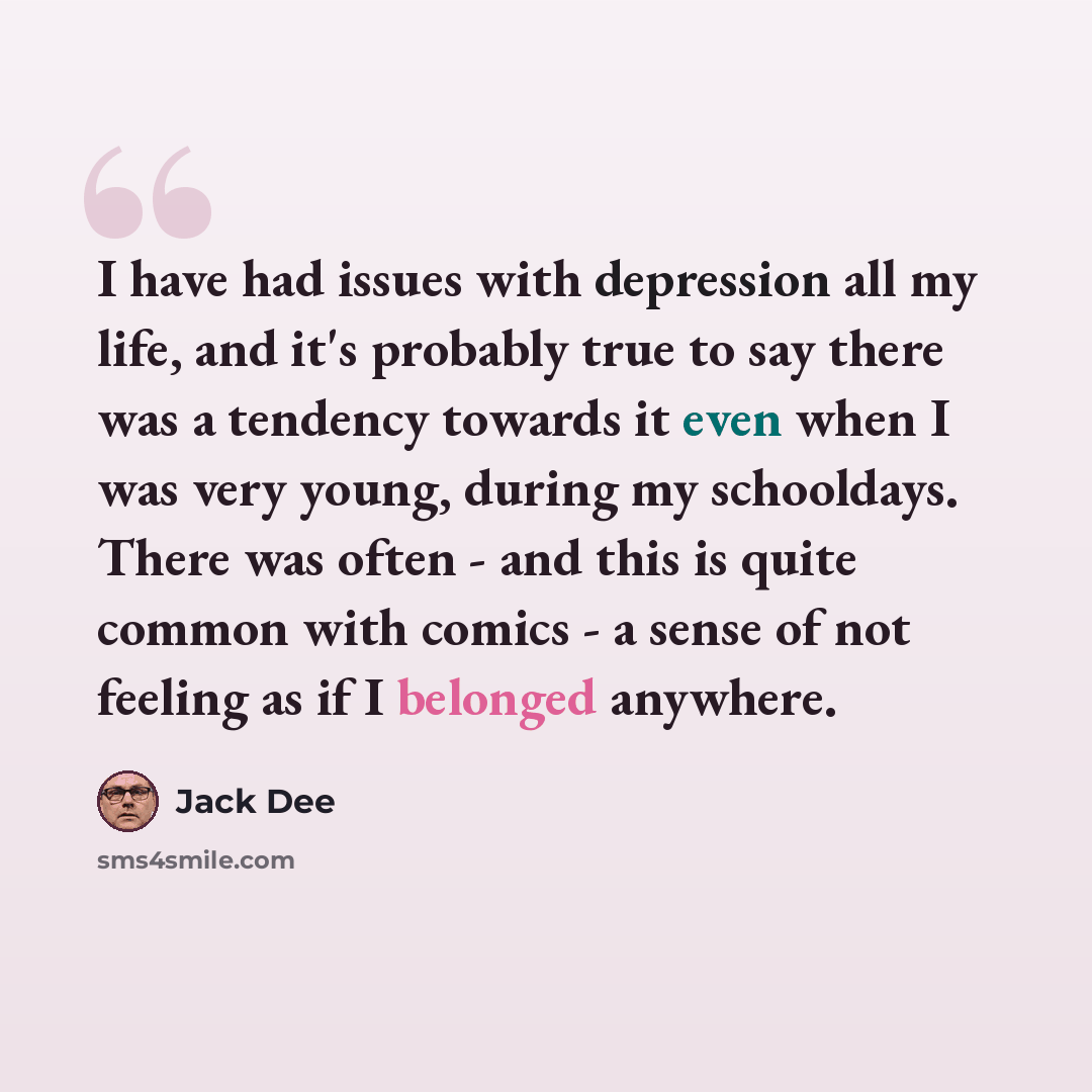 “I have had issues with depression all my life, and it's probably true to say there was a tendency towards it even when I was very young, during my schooldays. There was often - and this is quite common with comics - a sense of not feeling as if I belonged anywhere.” quote by Jack Dee