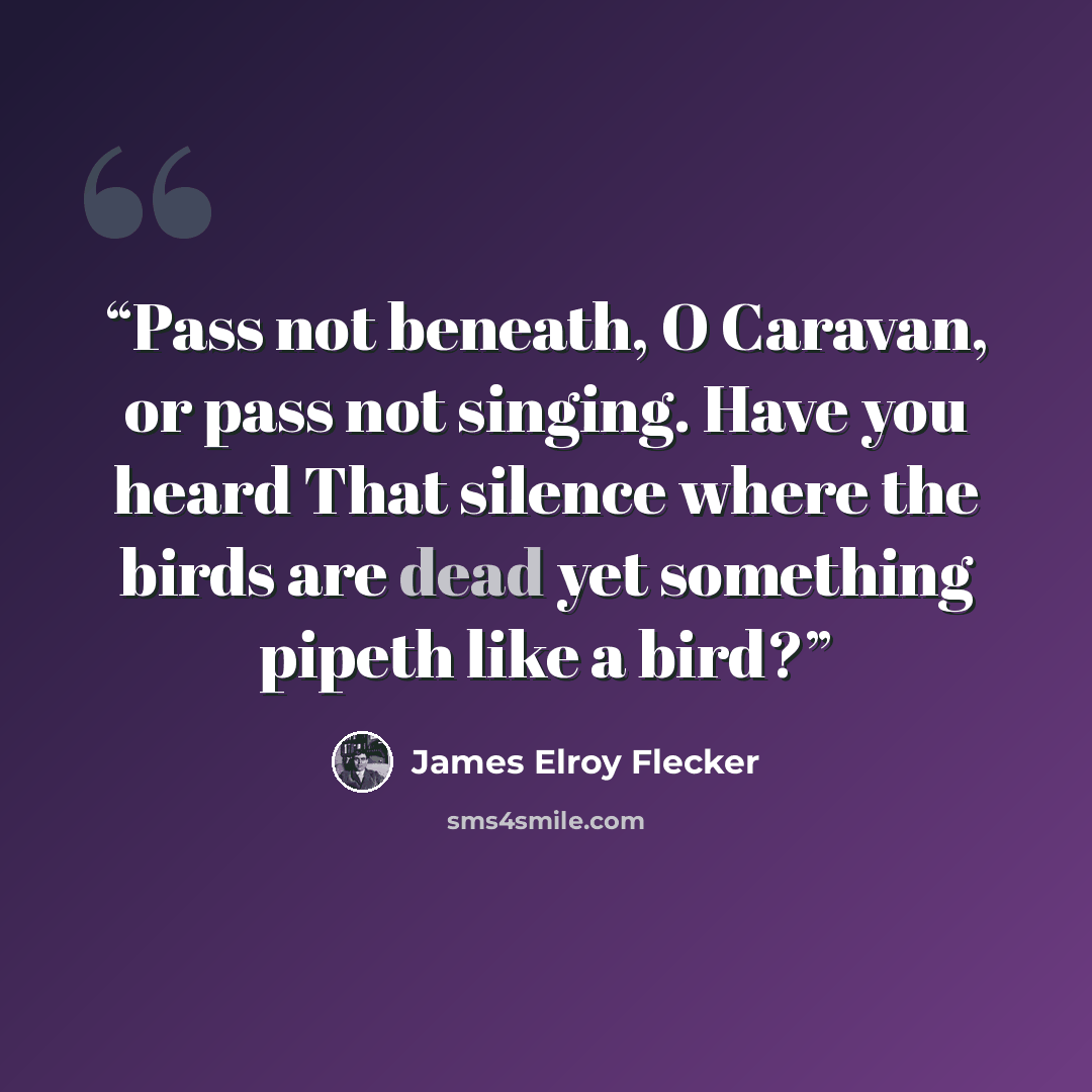 “Pass not beneath, O Caravan, or pass not singing. Have you heard That silence where the birds are dead yet something pipeth like a bird?” quote by James Elroy Flecker