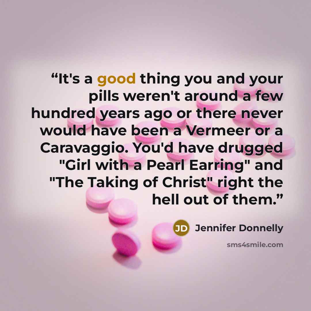 “It's a good thing you and your pills weren't around a few hundred years ago or there never would have been a Vermeer or a Caravaggio. You'd have drugged "Girl with a Pearl Earring" and "The Taking of Christ" right the hell out of them.” quote by Jennifer Donnelly