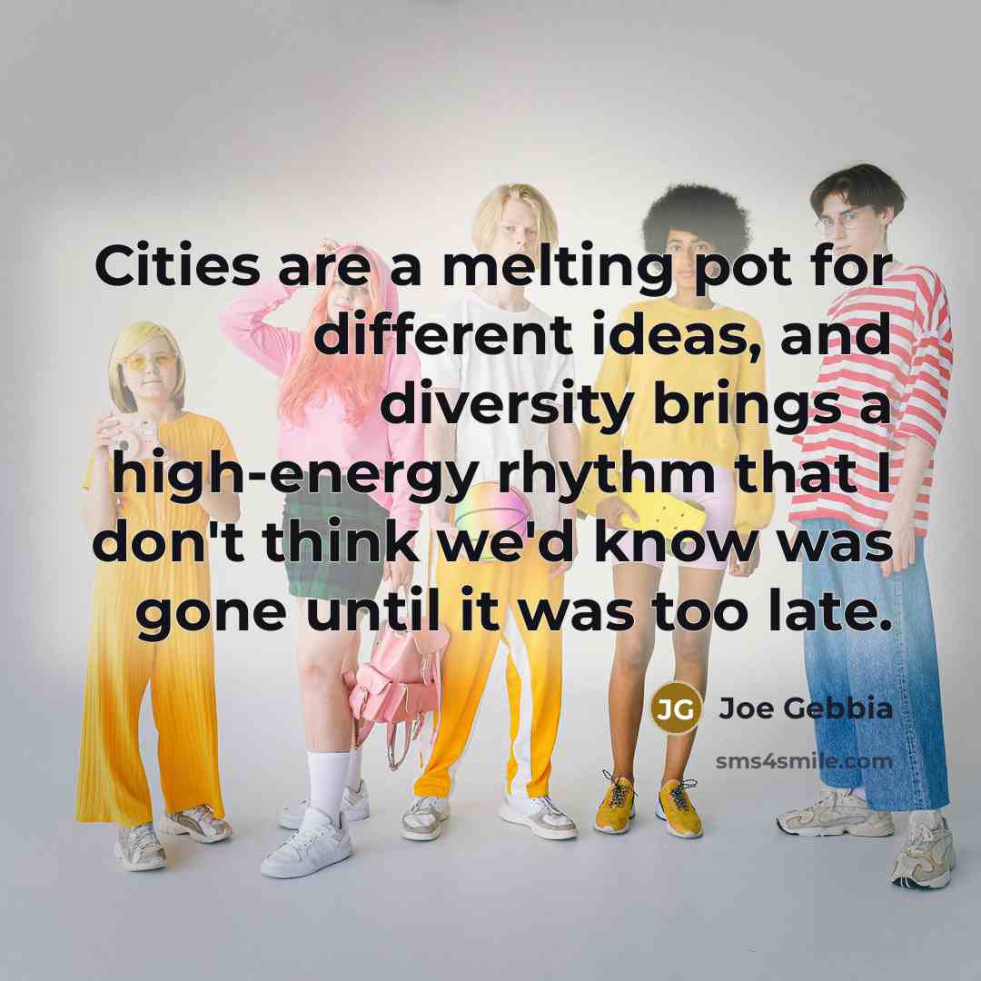 “Cities are a melting pot for different ideas, and diversity brings a high-energy rhythm that I don't think we'd know was gone until it was too late.” quote by Joe Gebbia