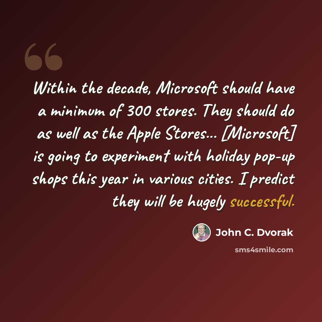 “Within the decade, Microsoft should have a minimum of 300 stores. They should do as well as the Apple Stores... [Microsoft] is going to experiment with holiday pop-up shops this year in various cities. I predict they will be hugely successful.” quote by John C. Dvorak