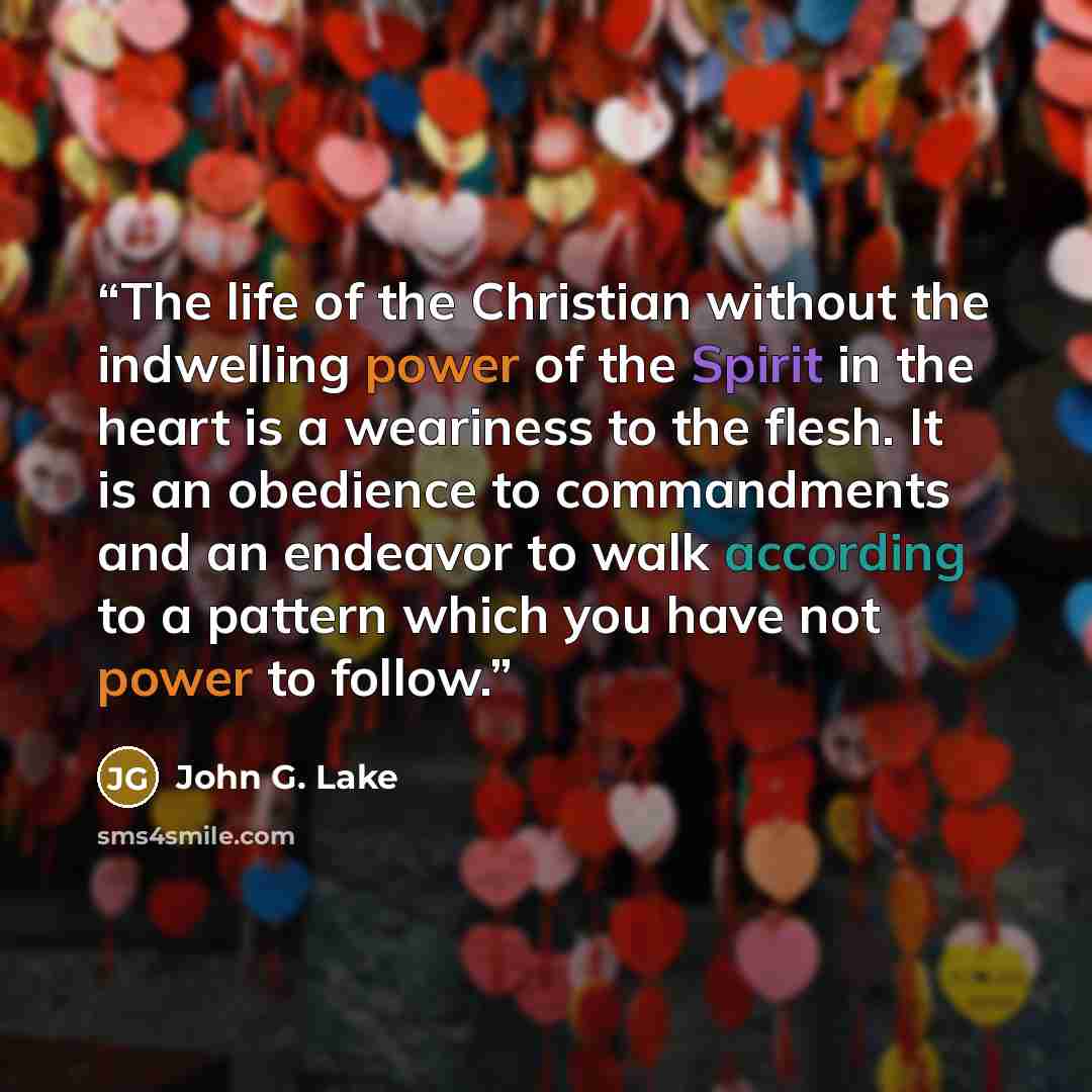 “The life of the Christian without the indwelling power of the Spirit in the heart is a weariness to the flesh. It is an obedience to commandments and an endeavor to walk according to a pattern which you have not power to follow.” quote by John G. Lake