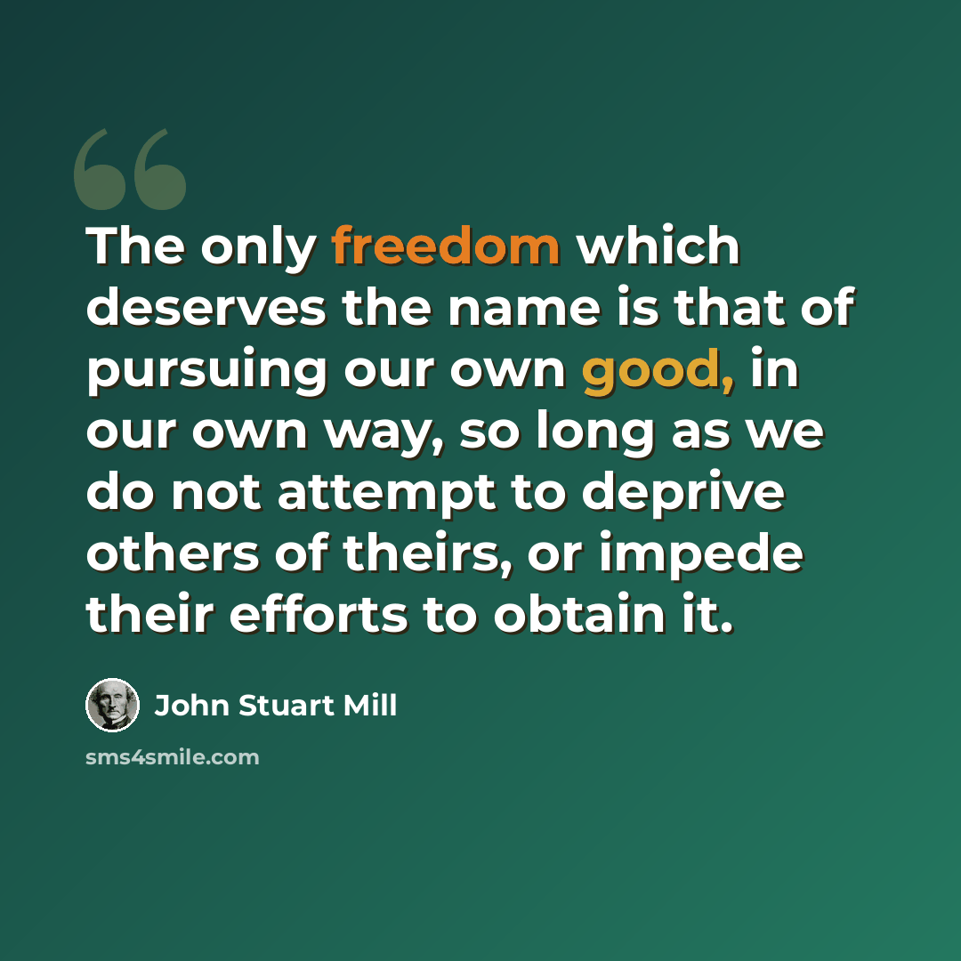 “The only freedom which deserves the name is that of pursuing our own good, in our own way, so long as we do not attempt to deprive others of theirs, or impede their efforts to obtain it.” quote by John Stuart Mill