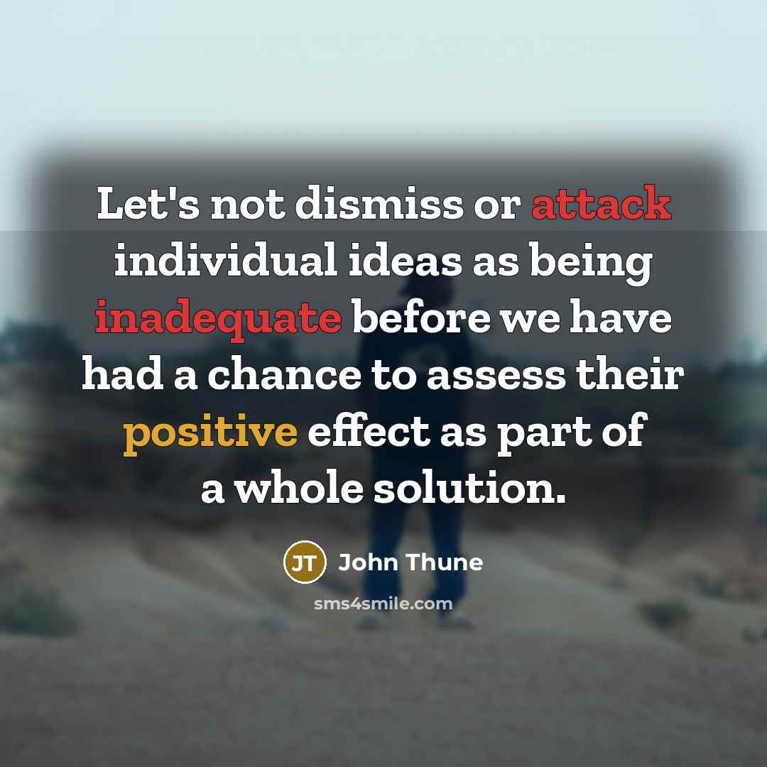 “Let's not dismiss or attack individual ideas as being inadequate before we have had a chance to assess their positive effect as part of a whole solution.” quote by John Thune