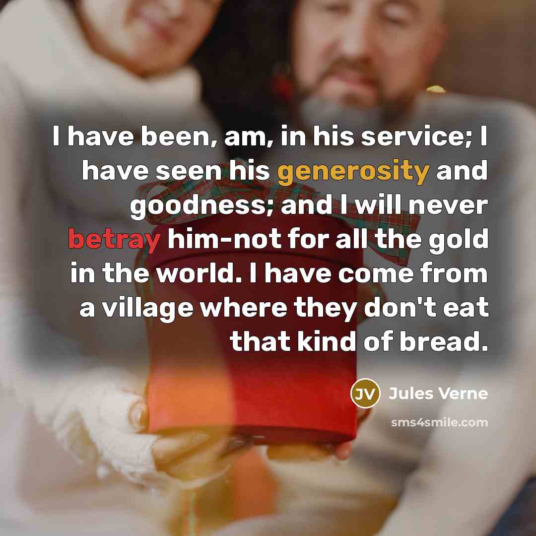 “I have been, am, in his service; I have seen his generosity and goodness; and I will never betray him-not for all the gold in the world. I have come from a village where they don't eat that kind of bread.” quote by Jules Verne