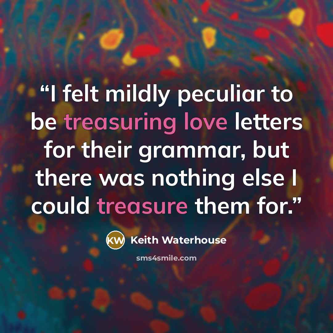 “I felt mildly peculiar to be treasuring love letters for their grammar, but there was nothing else I could treasure them for.” quote by Keith Waterhouse