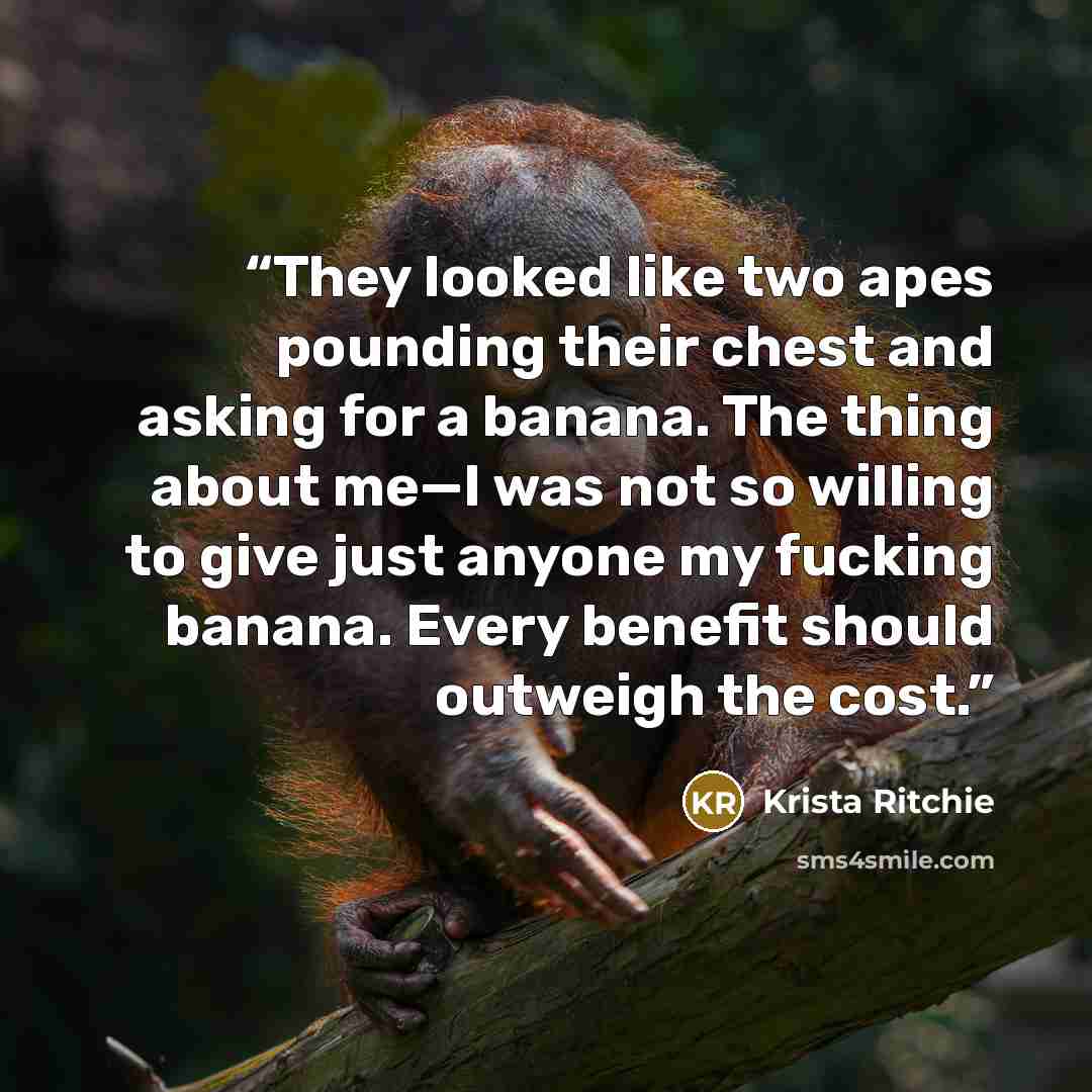 “They looked like two apes pounding their chest and asking for a banana. The thing about me—I was not so willing to give just anyone my fucking banana. Every benefit should outweigh the cost.” quote by Krista Ritchie