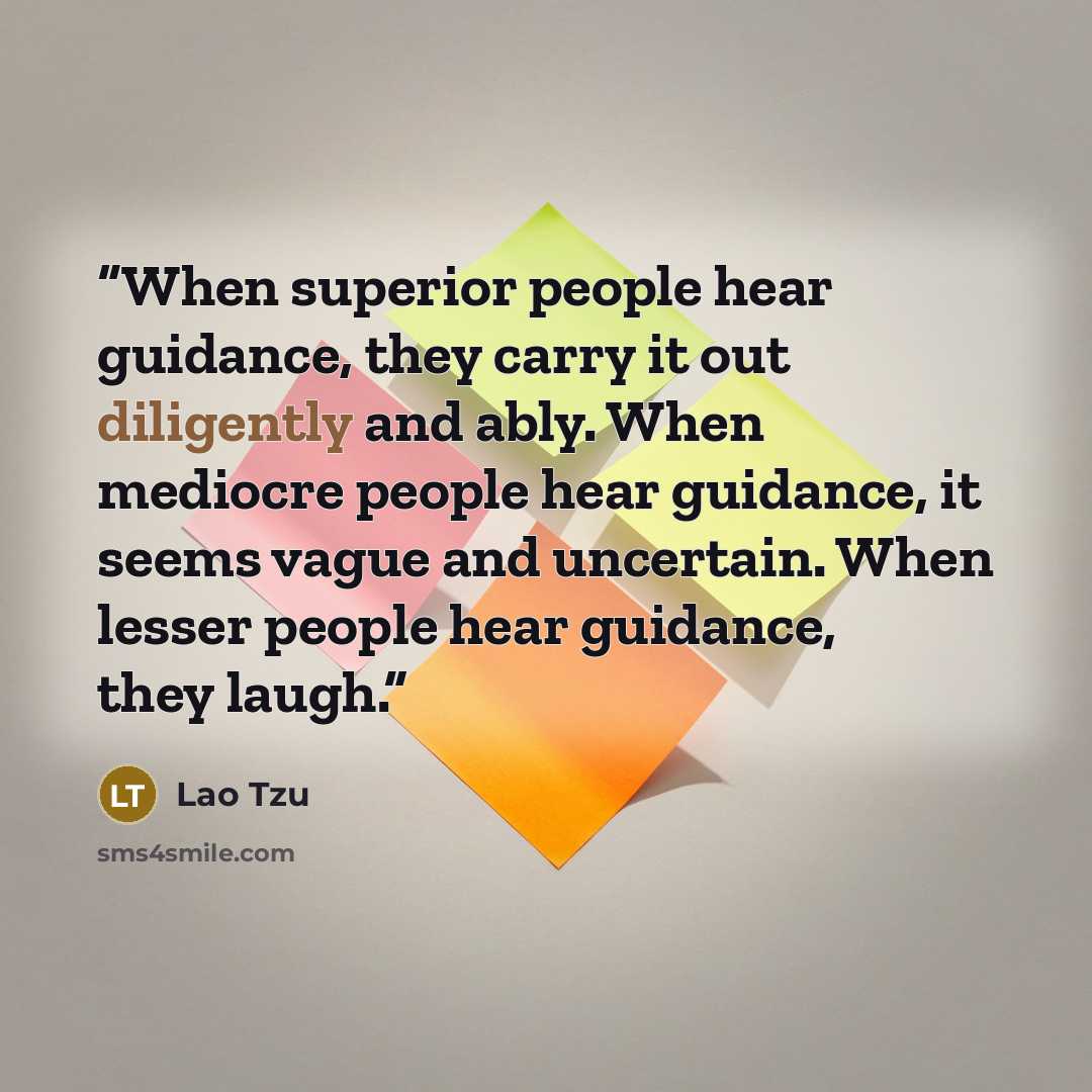 “When superior people hear guidance, they carry it out diligently and ably. When mediocre people hear guidance, it seems vague and uncertain. When lesser people hear guidance, they laugh.” quote by Lao Tzu