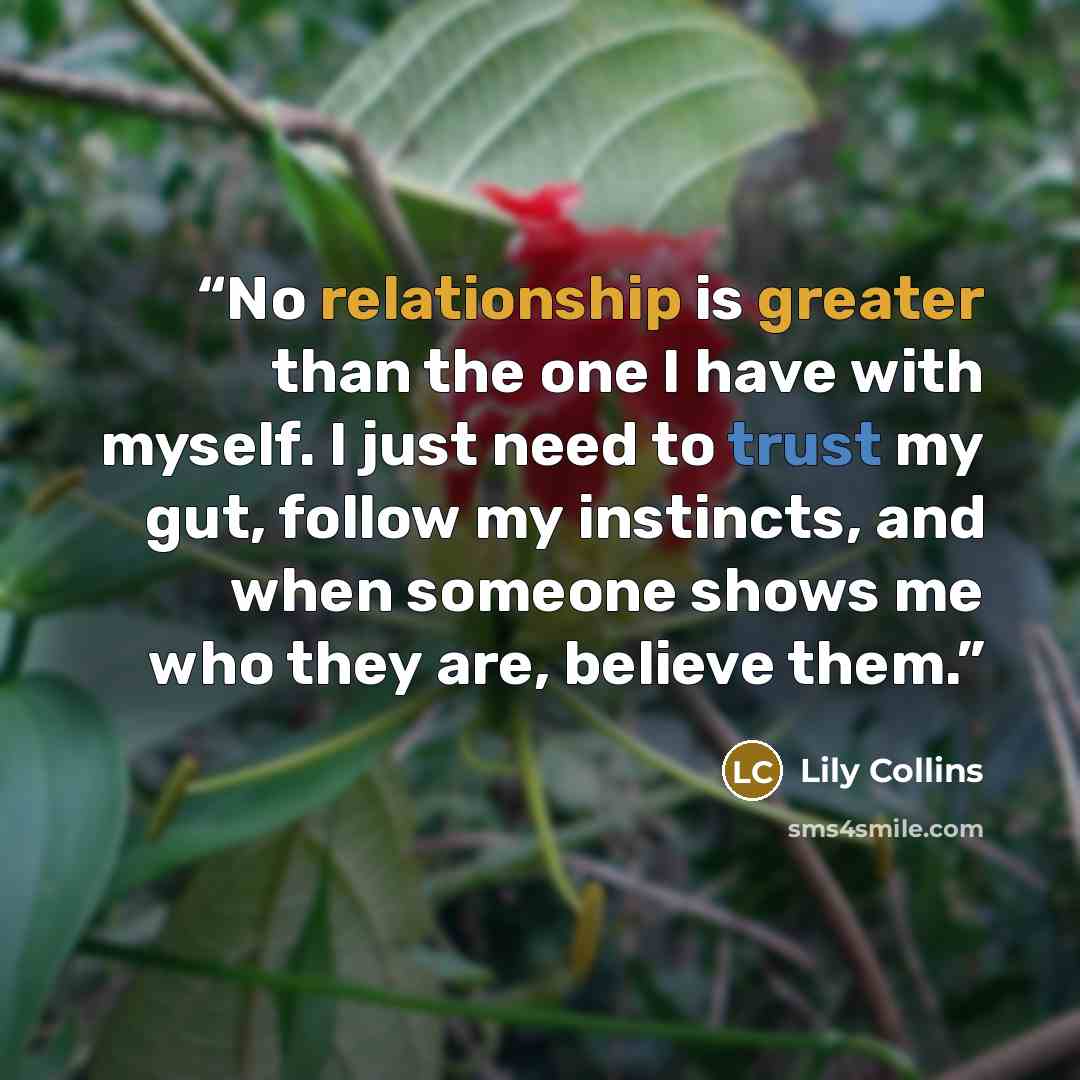 “No relationship is greater than the one I have with myself. I just need to trust my gut, follow my instincts, and when someone shows me who they are, believe them.” quote by Lily Collins
