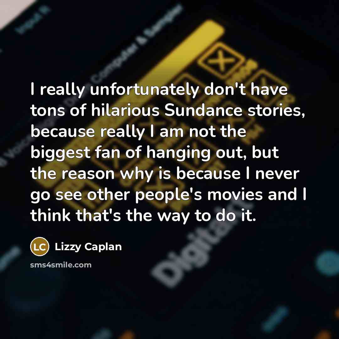 “I really unfortunately don't have tons of hilarious Sundance stories, because really I am not the biggest fan of hanging out, but the reason why is because I never go see other people's movies and I think that's the way to do it.” quote by Lizzy Caplan
